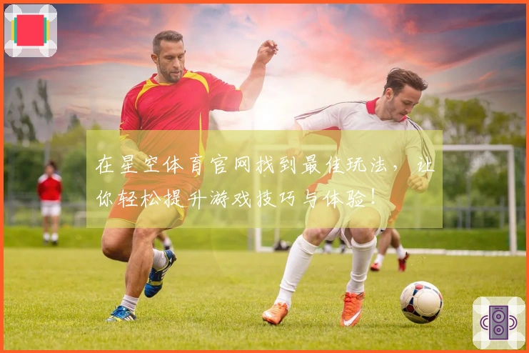 在星空体育官网找到最佳玩法，让你轻松提升游戏技巧与体验！