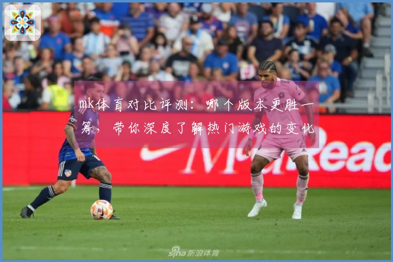 mk体育对比评测：哪个版本更胜一筹，带你深度了解热门游戏的变化与收益！
